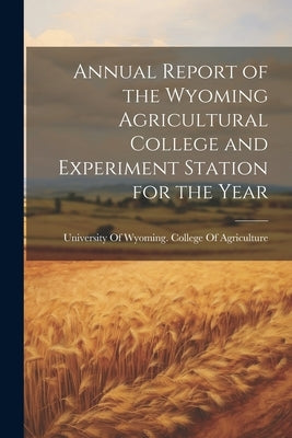 Annual Report of the Wyoming Agricultural College and Experiment Station for the Year by University of Wyoming College of Agr