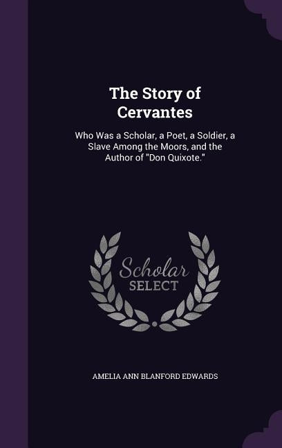 The Story of Cervantes: Who Was a Scholar, a Poet, a Soldier, a Slave Among the Moors, and the Author of "Don Quixote." by Edwards, Amelia Ann Blanford