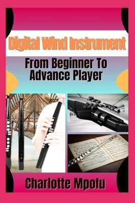Digital Wind Instrument From Beginner To Advance Player: Unlocking Electronic Aerophone Mastery: A Clear Path To Musical Expression by Mpofu, Charlotte