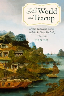 This World in a Teacup: Credit, Taste, and Power in the U.S.-China Tea Trade, 1784-1911 by Du, Dan