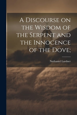 A Discourse on the Wisdom of the Serpent and the Innocence of the Dove; by Lardner, Nathaniel