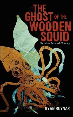 The Ghost of the Wooden Squid: Random Acts of Poetry by Ryan Buynak by Buynak, Ryan