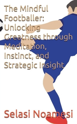 The Mindful Footballer: Unlocking Greatness through Meditation, Instinct, and Strategic Insight by Noamesi, Selasi