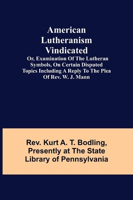 American Lutheranism Vindicated; or, Examination of the Lutheran Symbols, on Certain Disputed Topics Including a Reply to the Plea of Rev. W. J. Mann by Kurt a. T. Bodling