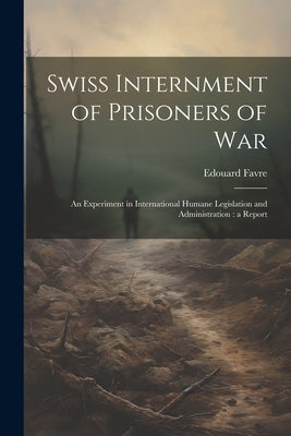 Swiss Internment of Prisoners of War: An Experiment in International Humane Legislation and Administration: a Report by Favre, Edouard