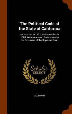 The Political Code of the State of California: As Enacted in 1872, and Amended in 1883. With Notes and References to the Decisions of the Supreme Cour by California