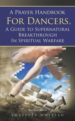 A Prayer Handbook For Dancers: A Guide To Supernatural Breakthrough In Spiritual Warfare by Whitten, Swazette