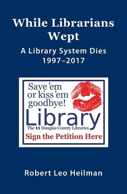 While Librarians Wept, A library System Dies 1997-2017 by Heilman, Robert Leo