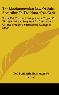 The Moohummudan Law Of Sale, According To The Huneefeea Code: From The Futawa Alumgeeree, A Digest Of The Whole Law, Prepared By Command Of The Empero by Baillie, Neil Benjamin Edmonstone