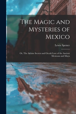 The Magic and Mysteries of Mexico: Or, The Arcane Secrets and Occult Lore of the Ancient Mexicans and Maya by Spence, Lewis