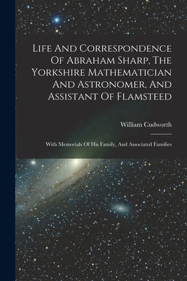 Life And Correspondence Of Abraham Sharp, The Yorkshire Mathematician And Astronomer, And Assistant Of Flamsteed: With Memorials Of His Family, And As by William Cudworth (of Bradford, Englan