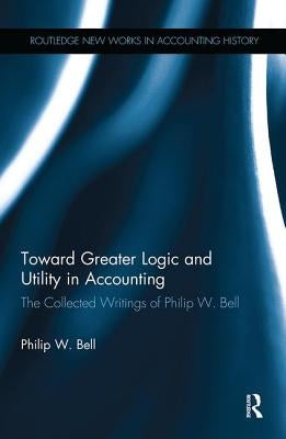 Toward Greater Logic and Utility in Accounting: The Collected Writings of Philip W. Bell by Bell, Philip W.