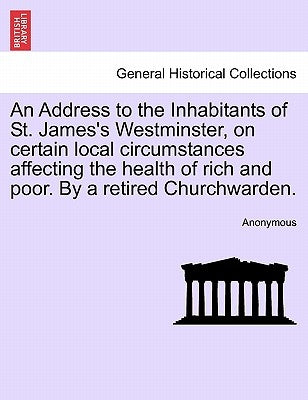 An Address to the Inhabitants of St. James's Westminster, on Certain Local Circumstances Affecting the Health of Rich and Poor. by a Retired Churchwar by Anonymous