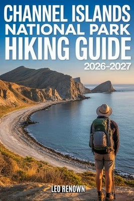 Channel Islands National Park Hiking Guide 2026-2027: Explore Trails Smarter, Expert Navigation, Essential Gear Tips, Maps and Cultural Insights for E by Renown, Leo