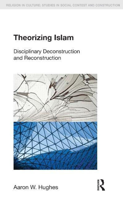 Theorizing Islam: Disciplinary Deconstruction and Reconstruction by Hughes, Aaron W.