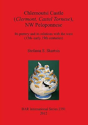 Chlemoutsi Castle (Clermont Castel Tornese), NW Peloponnese: Its pottery and its relations with the west (13th-early 19th centuries) by Skartsis, Stefania S.