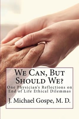 We Can, But Should We?: One Physician's Reflections on End of Life Dilemmas by Gospe M. D., J. Michael