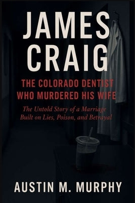 James Craig the Colorado Dentist Who Murdered His Wife: The Untold Story of a Marriage Built on Lies, Poison, and Betrayal by M. Murphy, Austin