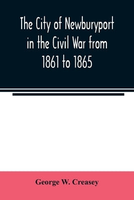 The city of Newburyport in the Civil War from 1861 to 1865: with the individual records of the soldiers and sailors who served to its credit: also the by W. Creasey, George