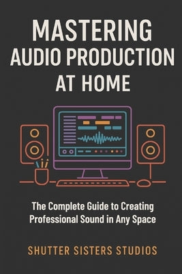 Mastering Audio Production at Home: The Complete Guide to Creating Professional Sound in Any Space by Wilson, Annastayzia