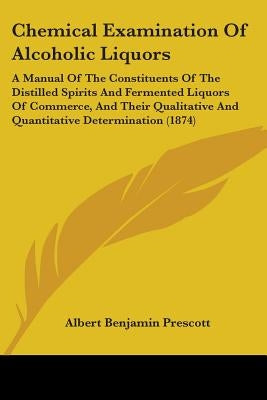 Chemical Examination Of Alcoholic Liquors: A Manual Of The Constituents Of The Distilled Spirits And Fermented Liquors Of Commerce, And Their Qualitat by Prescott, Albert Benjamin
