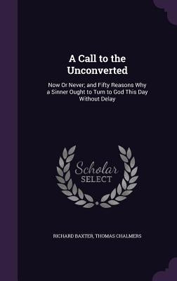 A Call to the Unconverted: Now Or Never; and Fifty Reasons Why a Sinner Ought to Turn to God This Day Without Delay by Baxter, Richard