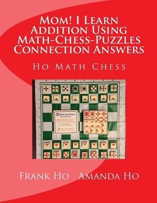 Mom! I Learn Addition Using Math-Chess-Puzzles Connection Answers: Ho Math Chess Tutor Franchise Learning Centre by Ho, Amanda