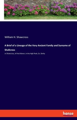 A Brief of a Lineage of the Very Ancient Family and Surname of Shallcross: or Shawcross, of that Manor, in the High Peak, Co. Derby by Shawcross, William H.