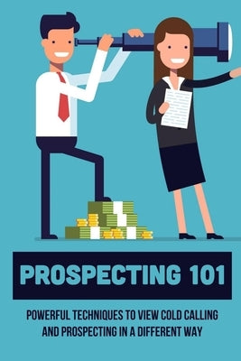 Prospecting 101: Powerful Techniques To View Cold Calling And Prospecting In A Different Way: How To Approach Prospects In Sales by Asbell, Dick