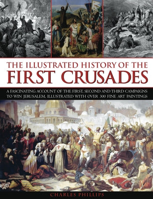 The Illustrated History of the First Crusades: A Fascinating Account of the First, Second and Third Campaigns to Win Jerusalem, Illustrated with Over by Phillips, Charles