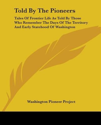 Told By The Pioneers: Tales Of Frontier Life As Told By Those Who Remember The Days Of The Territory And Early Statehood Of Washington by Washington Pioneer Project