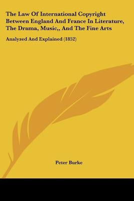 The Law Of International Copyright Between England And France In Literature, The Drama, Music, And The Fine Arts: Analyzed And Explained (1852) by Burke, Peter
