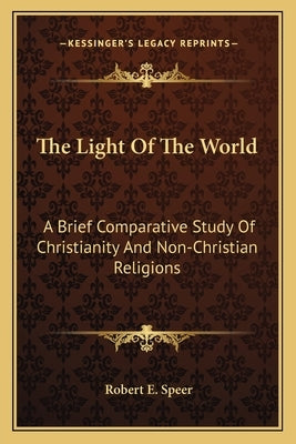 The Light Of The World: A Brief Comparative Study Of Christianity And Non-Christian Religions by Speer, Robert E.