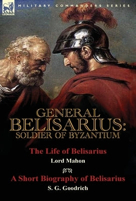 General Belisarius: Soldier of Byzantium-The Life of Belisarius by Lord Mahon (Philip Henry Stanhope) With a Short Biography of Belisarius by Stanhope, Philip Henry