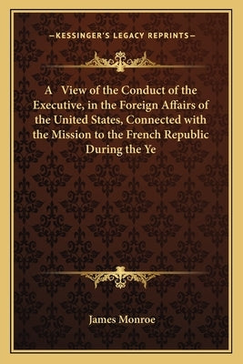 A View of the Conduct of the Executive, in the Foreign Affairs of the United States, Connected with the Mission to the French Republic During the Ye by Monroe, James
