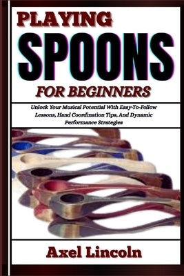 Playing Spoons for Beginners: Unlock Your Musical Potential With Easy-To-Follow Lessons, Hand Coordination Tips, And Dynamic Performance Strategies by Lincoln, Axel