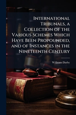 International Tribunals, a Collection of the Various Schemes Which Have Been Propounded, and of Instances in the Nineteenth Century by Darby, W. Evans 1844-1922