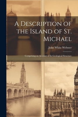A Description of the Island of St. Michael: Comprising an Account of Its Geological Structure by Webster, John White