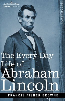 The Every-Day Life of Abraham Lincoln: A Narrative and Descriptive Biography With Pen-Pictures and Personal Recollections by Those Who Knew Him by Browne, Francis Fisher