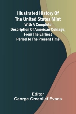 Illustrated History Of The United States Mint; With A Complete Description Of American Coinage, From The Earliest Period To The Present Time by Greenlief Evans, George