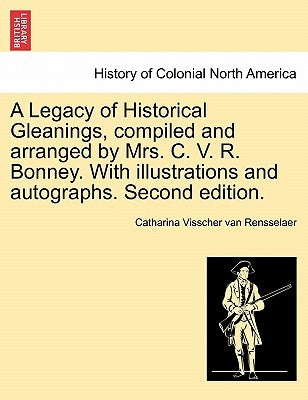 A Legacy of Historical Gleanings, compiled and arranged by Mrs. C. V. R. Bonney. With illustrations and autographs. Second edition. by Van Rensselaer, Catharina Visscher