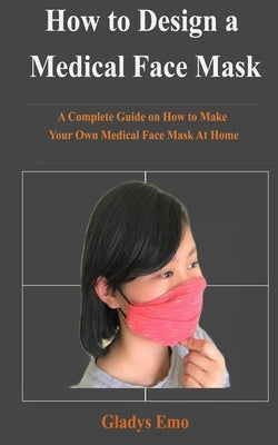 How to Design a Medical Face Mask: A complete guide on how to make your own medical face mask at home by Emo, Gladys