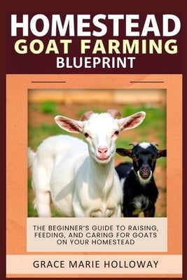 Homestead Goat Farming Blueprint: The Beginner's Guide to Raising, Feeding, and Caring for Goats on Your Homestead by Holloway, Grace Marie