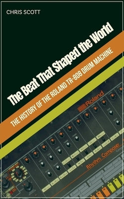 The Beat That Shaped the World The History of the Roland TR-808 Drum Machine by Scott, Chris