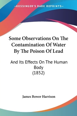 Some Observations On The Contamination Of Water By The Poison Of Lead: And Its Effects On The Human Body (1852) by Harrison, James Bower