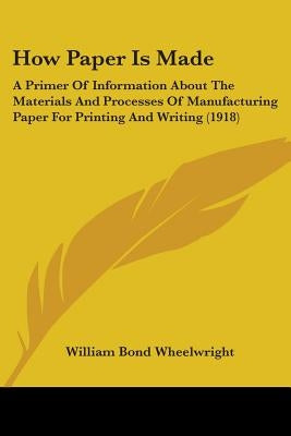 How Paper Is Made: A Primer Of Information About The Materials And Processes Of Manufacturing Paper For Printing And Writing (1918) by Wheelwright, William Bond