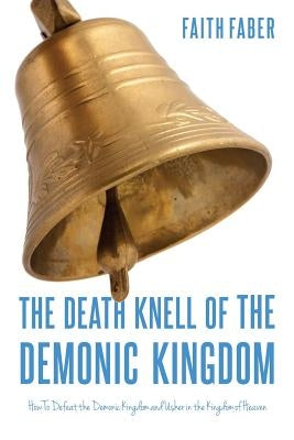 The Death Knell of the Demonic Kingdom: How To Defeat the Demonic Kingdom and Usher in the Kingdom of Heaven by Faber, Faith
