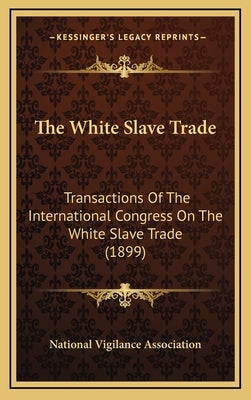 The White Slave Trade: Transactions Of The International Congress On The White Slave Trade (1899) by National Vigilance Association