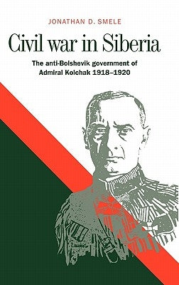 Civil War in Siberia: The Anti-Bolshevik Government of Admiral Kolchak, 1918 1920 by Smele, Jonathan D.