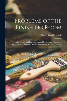 Problems of the Finishing Room: A Reference and Formula Manual for Furniture Finishers, Woodworkers, Builders, Interior Decorators, Manual Training De by Schmidt, Walter Karl